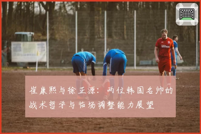 崔康熙与徐正源:两位韩国名帅的战术哲学与临场调整能力展望