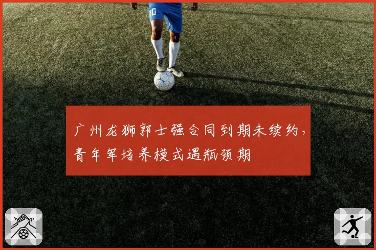 广州龙狮郭士强合同到期未续约，青年军培养模式遇瓶颈期