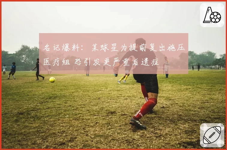 名记爆料:某球星为提前复出施压医疗组 恐引发更严重后遗症