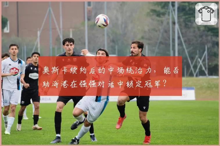 奥斯卡续约后的中场统治力，能否助海港在强强对话中锁定冠军？
