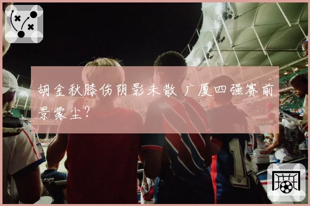 胡金秋膝伤阴影未散 广厦四强赛前景蒙尘？