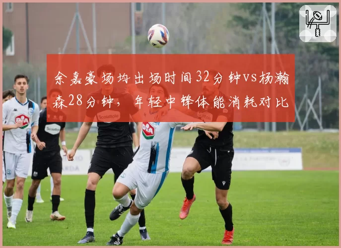 余嘉豪场均出场时间32分钟vs杨瀚森28分钟，年轻中锋体能消耗对比