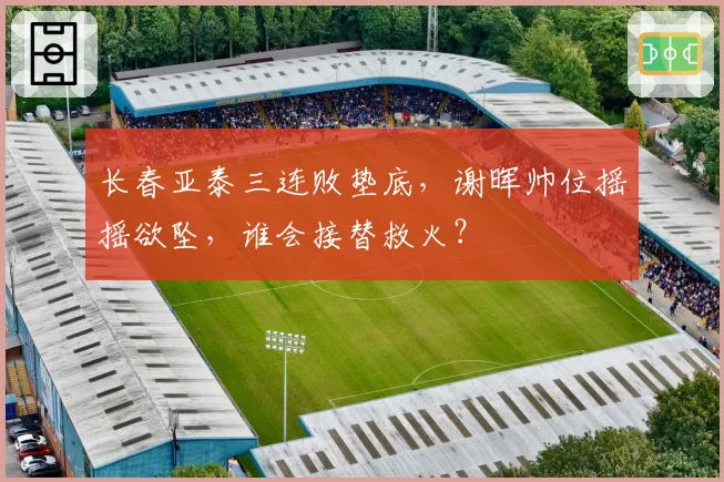 长春亚泰三连败垫底，谢晖帅位摇摇欲坠，谁会接替救火？