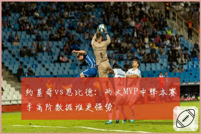 约基奇vs恩比德：两大MVP中锋本赛季高阶数据谁更强势