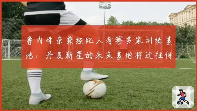 鲁内母亲兼经纪人考察多家训练基地，丹麦新星的未来基地将迁往何处？