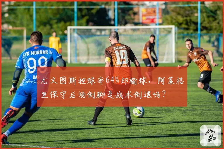 尤文图斯控球率64%却输球,阿莱格里保守后场倒脚是战术倒退吗?