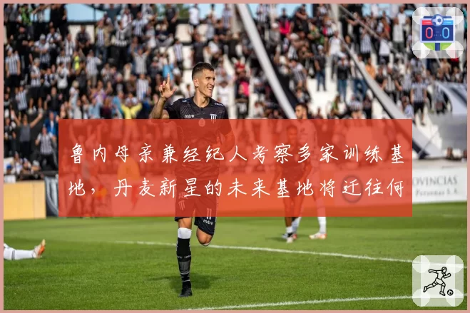 鲁内母亲兼经纪人考察多家训练基地，丹麦新星的未来基地将迁往何处？