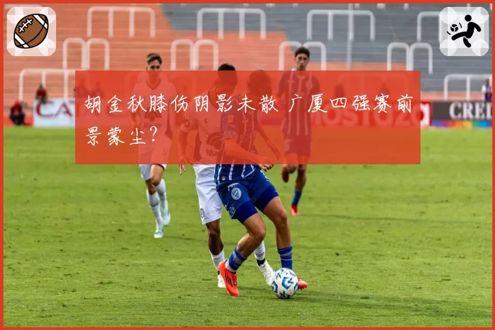 胡金秋膝伤阴影未散 广厦四强赛前景蒙尘？