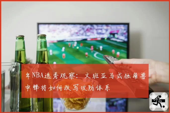 年NBA选秀观察：文班亚马式独角兽中锋将如何改写攻防体系