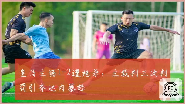 皇马主场1-2遭绝杀，主裁判三次判罚引齐达内暴怒