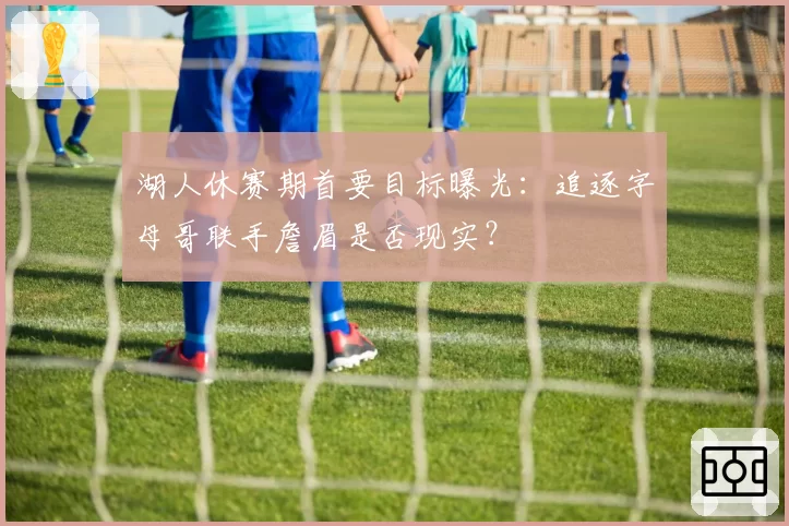 湖人休赛期首要目标曝光:追逐字母哥联手詹眉是否现实?