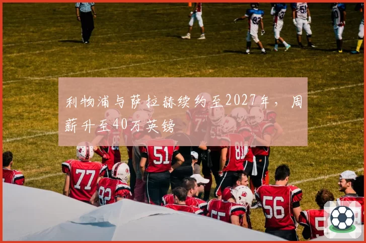 利物浦与萨拉赫续约至2027年，周薪升至40万英镑