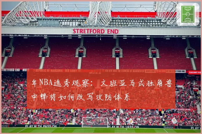 年NBA选秀观察：文班亚马式独角兽中锋将如何改写攻防体系
