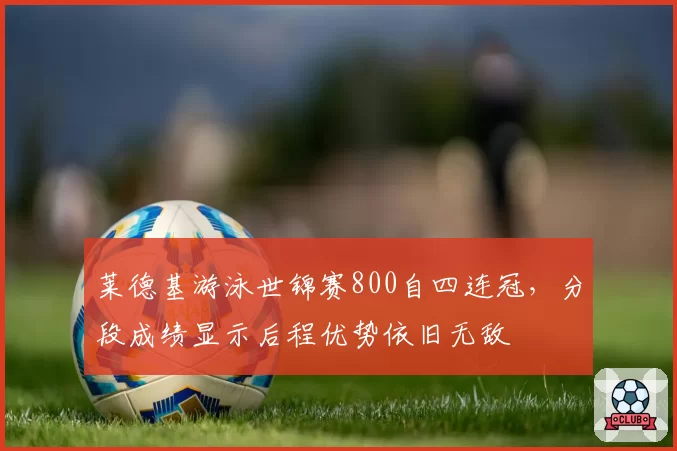 莱德基游泳世锦赛800自四连冠，分段成绩显示后程优势依旧无敌