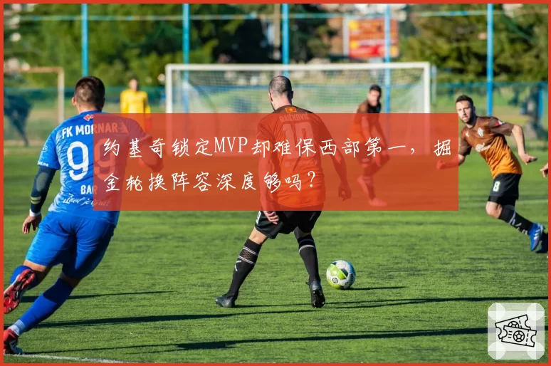 约基奇锁定MVP却难保西部第一,掘金轮换阵容深度够吗?