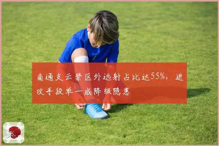 南通支云禁区外远射占比达55%,进攻手段单一成降级隐患