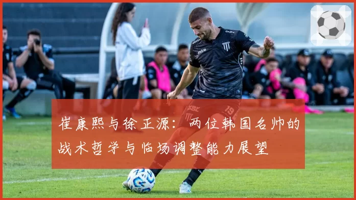 崔康熙与徐正源:两位韩国名帅的战术哲学与临场调整能力展望