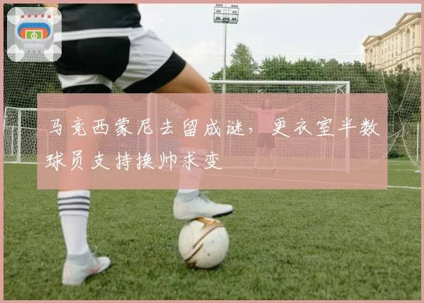 马竞西蒙尼去留成谜,更衣室半数球员支持换帅求变