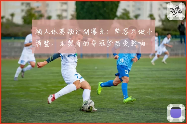 湖人休赛期计划曝光:阵容只做小调整,东契奇的争冠梦恐受影响