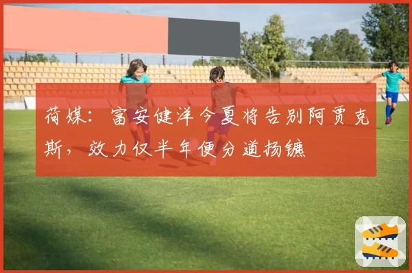 荷媒:富安健洋今夏将告别阿贾克斯,效力仅半年便分道扬镳