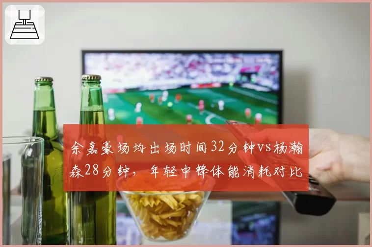 余嘉豪场均出场时间32分钟vs杨瀚森28分钟，年轻中锋体能消耗对比