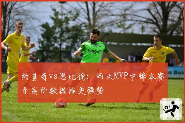 约基奇vs恩比德：两大MVP中锋本赛季高阶数据谁更强势