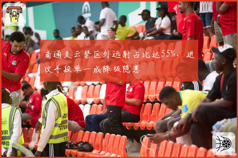 南通支云禁区外远射占比达55%,进攻手段单一成降级隐患