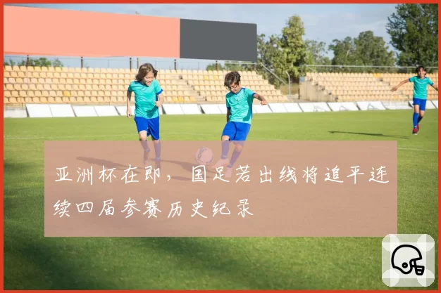 亚洲杯在即，国足若出线将追平连续四届参赛历史纪录