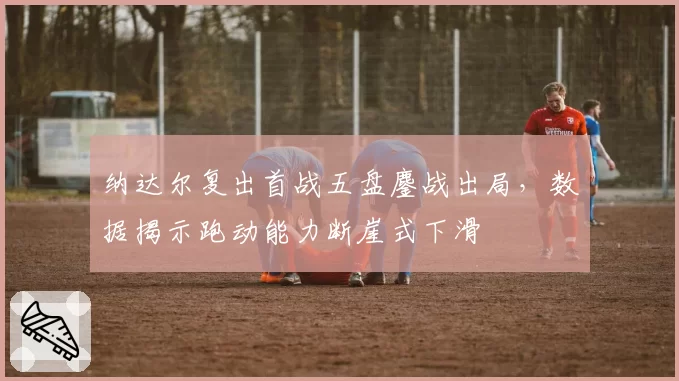 纳达尔复出首战五盘鏖战出局，数据揭示跑动能力断崖式下滑