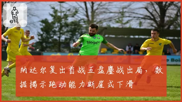 纳达尔复出首战五盘鏖战出局，数据揭示跑动能力断崖式下滑