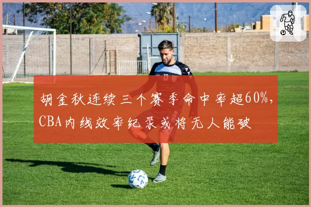 胡金秋连续三个赛季命中率超60%，CBA内线效率纪录或将无人能破