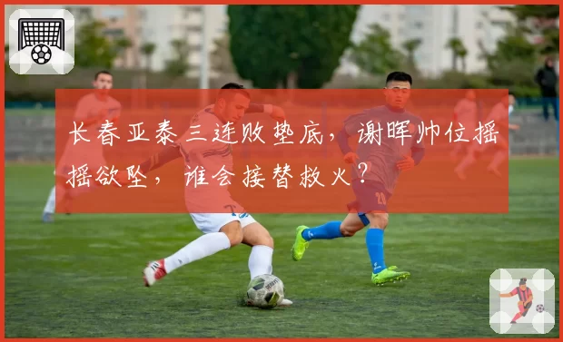长春亚泰三连败垫底，谢晖帅位摇摇欲坠，谁会接替救火？
