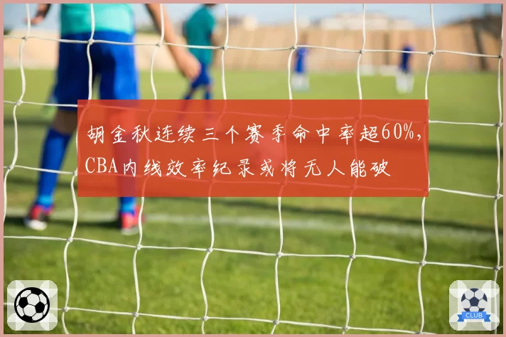胡金秋连续三个赛季命中率超60%，CBA内线效率纪录或将无人能破