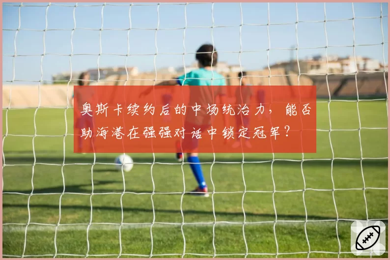 奥斯卡续约后的中场统治力，能否助海港在强强对话中锁定冠军？