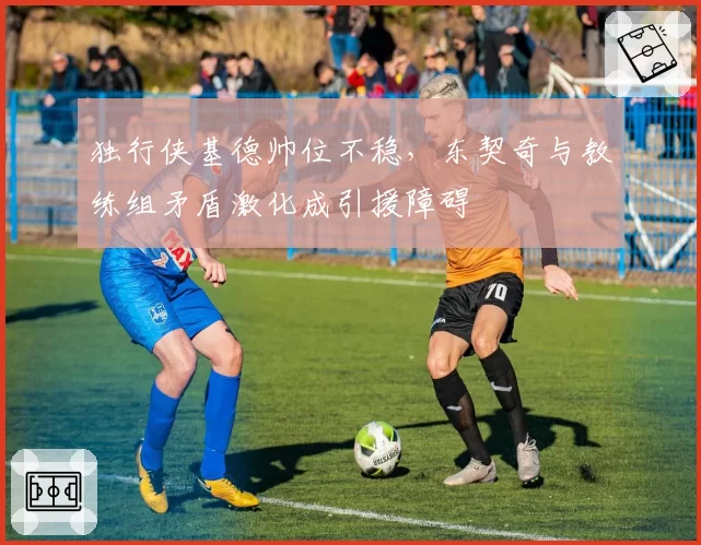 独行侠基德帅位不稳,东契奇与教练组矛盾激化成引援障碍