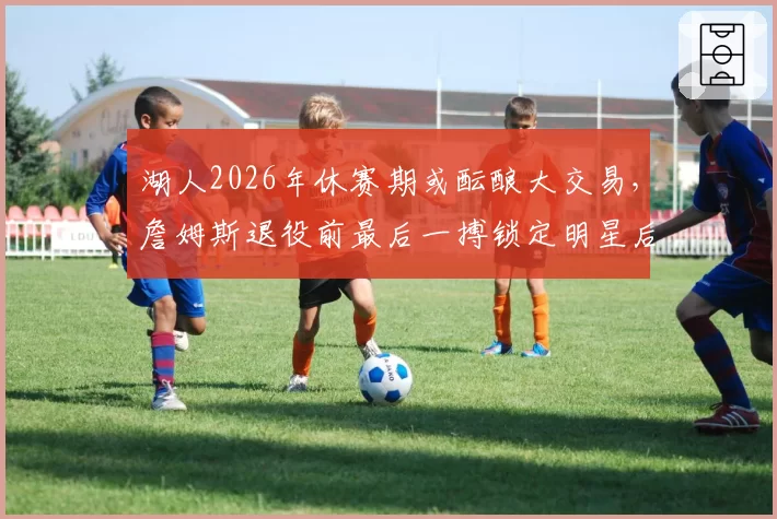 湖人2026年休赛期或酝酿大交易,詹姆斯退役前最后一搏锁定明星后卫