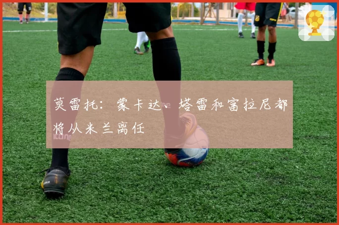 莫雷托：蒙卡达、塔雷和富拉尼都将从米兰离任